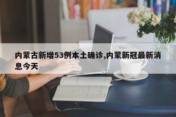 内蒙古新增53例本土确诊,内蒙新冠最新消息今天